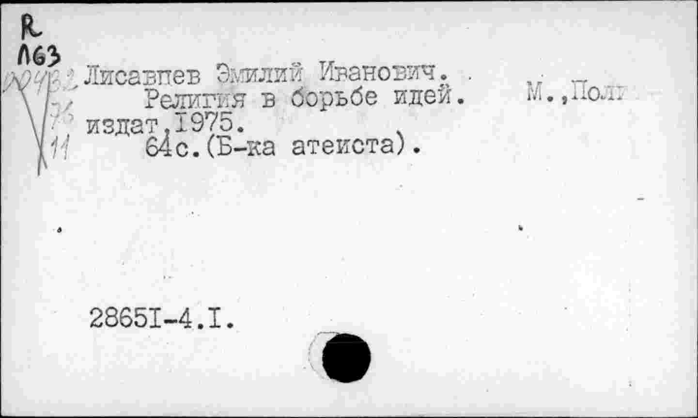 ﻿я
I
Лисавттев Эмилий Иванович.
Религия в борьбе идей. издат,1975.
64 с.(Б-ка атеиста).
М. ,По.1т
28651-4.1.